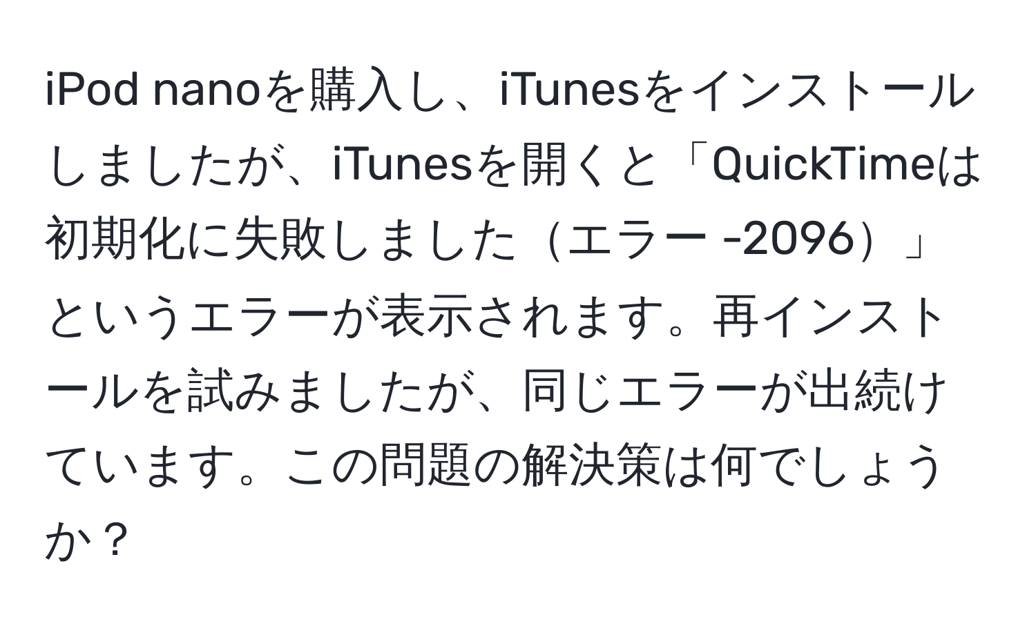 iPod nanoを購入し、iTunesをインストールしましたが、iTunesを開くと「QuickTimeは初期化に失敗しましたエラー -2096」というエラーが表示されます。再インストールを試みましたが、同じエラーが出続けています。この問題の解決策は何でしょうか？