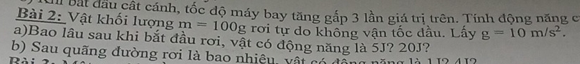 Cu bát đầu cất cánh, tốc độ máy bay tăng gắp 3 lần giá trị trên. Tính động năng c 
Bài 2: Vật khối lượng m=100g rơi tự do không vận tốc dầu. Lấy g=10m/s^2. 
a)Bao lâu sau khi bắt đầu rơi, vật có động năng là 5J? 20J? 
b) Sau quãng đường rơi là bao nhiệu, vật có độn 
Rài n ă ng 1à 1 12 412