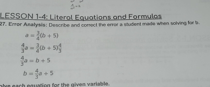  A/ar^2 =h
LESSON 1-4: Literal Equations and Formulas 
27. Error Analysis: Describe and correct the error a student made when solving for b.
a= 3/4 (b+5)
 4/3 a= 3/4 (b+5) 4/3 
 4/3 a=b+5
b= 4/3 a+5
olve each equation for the given variable.