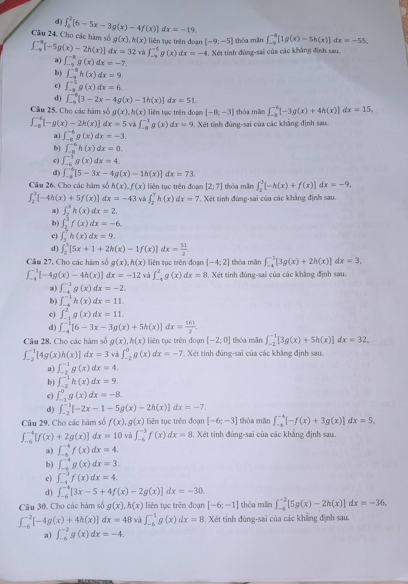 d) ∈t _0^(2[6-5x-3g(x)-4f(x)]dx=-19.
Câu 24. Cho các hàm số g(x),h(x) liên tục trên đoạn [-9;-5] thỏa mãn ∈t _(-9)^(-8)[1g(x)-5h(x)]dx=-55,
∈t _(-9)^(-8)[-5g(x)-2h(x)] dx=32 và ∈t _(-9)^(-5)g(x)dx=-4 4. Xét tính đúng-sai của các khẳng định sau.
a) ∈t _(-9)^(-8)g(x)dx=-7.
b) ∈t _(-9)^(-8)h(x)dx=9.
c) ∈t _(-8)^(-5)g(x)dx=6.
d) ∈t _(-9)^(-8)[3-2x-4g(x)-1h(x)]dx=51.
Câu 25. Cho các hàm số g(x),h(x) liên tục trên đoạn [-8;-3] thỏa mãn ∈t _(-8)^(-6)[-3g(x)+4h(x)]dx=15,
∈t _(-8)^(-6)[-g(x)-2h(x)]dx=5 và ∈t _(-8)^(-3)g(x)dx=9 9. Xét tính đúng-sai của các khẳng định sau.
a) ∈t _(-8)^(-6)g(x)dx=-3.
b) ∈t _(-8)^(-6)h(x)dx=0.
c) ∈t _(-6)^(-3)g(x)dx=4.
d) ∈t _(-8)^(-6)[5-3x-4g(x)-1h(x)]dx=73.
Câu 26. Cho các hàm số h(x),f(x) liên tục trên đoạn [2;7] thỏa mãn ∈t _2^3[-h(x)+f(x)]dx=-9,
∈t _2^3[-4h(x)+5f(x)] lx=-43 và ∈t _2^7h(x)dx=7 *. Xét tính đúng-sai của các khẳng định sau.
a) ∈t _2^3h(x)dx=2.
b) ∈t _2^3f(x)dx=-6.
c) ∈t _3^7h(x)dx=9.
d) ∈t _2^3[5x+1+2h(x)-1f(x)]dx=frac 51)2.
Câu 27. Cho các hàm số g(x),h(x) liên tục trên đoạn [-4;2] thỏa mãn ∈t _(-4)^(-1)[3g(x)+2h(x)]dx=3,
∈t _(-4)^(-1)[-4g(x)-4h(x)] dx=-12 và ∈t _(-4)^2g(x)dx=8. .X tét tính đúng-sai của các khăng định sau.
a) ∈t _(-4)^(-1)g(x)dx=-2.
b) ∈t _(-4)^(-1)h(x)dx=11.
c) ∈t _(-1)^2g(x)dx=11.
d) ∈t _(-4)^(-1)[6-3x-3g(x)+5h(x)]dx= 161/2 .
Câu 28. Cho các hàm số g(x),h(x) liên tục trên đoạn [-2;0] thỏa mãn ∈t _(-2)^(-1)[3g(x)+5h(x)]dx=32,
∈t _(-2)^(-1)[4g(x)h(x)]dx=3 và ∈t _(-2)^0g(x)dx=-7. Xét tính đúng-sai của các khẳng định sau.
a) ∈t _(-2)^(-1)g(x)dx=4.
b) ∈t _(-2)^(-1)h(x)dx=9.
c) ∈t _(-1)^0g(x)dx=-8.
d) ∈t _(-2)^(-1)[-2x-1-5g(x)-2h(x)]dx=-7.
Câu 29. Cho các hàm số f(x),g(x) liên tục trên đoạn [-6;-3] thỏa mãn ∈t _(-6)^(-4)[-f(x)+3g(x)]dx=5,
∈t _(-6)^(-4)[f(x)+2g(x)]dx=10 và ∈t _(-6)^(-3)f(x)dx=8. Xét tính đúng-sai của các khắng định sau.
a) ∈t _(-6)^(-4)f(x)dx=4.
b) ∈t _(-6)^(-4)g(x)dx=3.
c) ∈t _(-4)^(-3)f(x)dx=4.
d) ∈t _(-6)^(-4)[3x-5+4f(x)-2g(x)]dx=-30.
Câu 30. Cho các hàm số g(x),h(x) liên tục trên đoạn [-6;-1] thỏa mãn ∈t _(-6)^(-2)[5g(x)-2h(x)]dx=-36,
∈t _(-6)^(-2)[-4g(x)+4h(x)]dx=48 và ∈t _(-6)^(-1)g(x)dx=8. Xét tính đúng-sai của các khẳng định sau.
a) ∈t _(-6)^(-2)g(x)dx=-4.