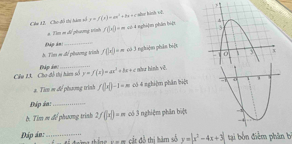 Cho đồ thị hàm số y=f(x)=ax^2+bx+c như hình vẽ. 
a. Tìm m để phương trình f(|x|)=m có 4 nghiệm phân biệt 
Đáp án:_ 
b. Tìm m để phương trình f(|x|)=m có 3 nghiệm phân biệt 
Đáp án:_ 
Câu 13. Cho đồ thị hàm số y=f(x)=ax^2+bx+c như hình vẽ. 
a. Tìm m để phương trình f(|x|)-1=m có 4 nghiệm phân biệt 
Đáp án:_ 
b. Tìm m để phương trình 2f(|x|)=m có 3 nghiệm phân biệt 
Đáp án: _ tại bốn điểm phân bí 
đường thăng v=m cắt đồ thị hàm số y=|x^2-4x+3|