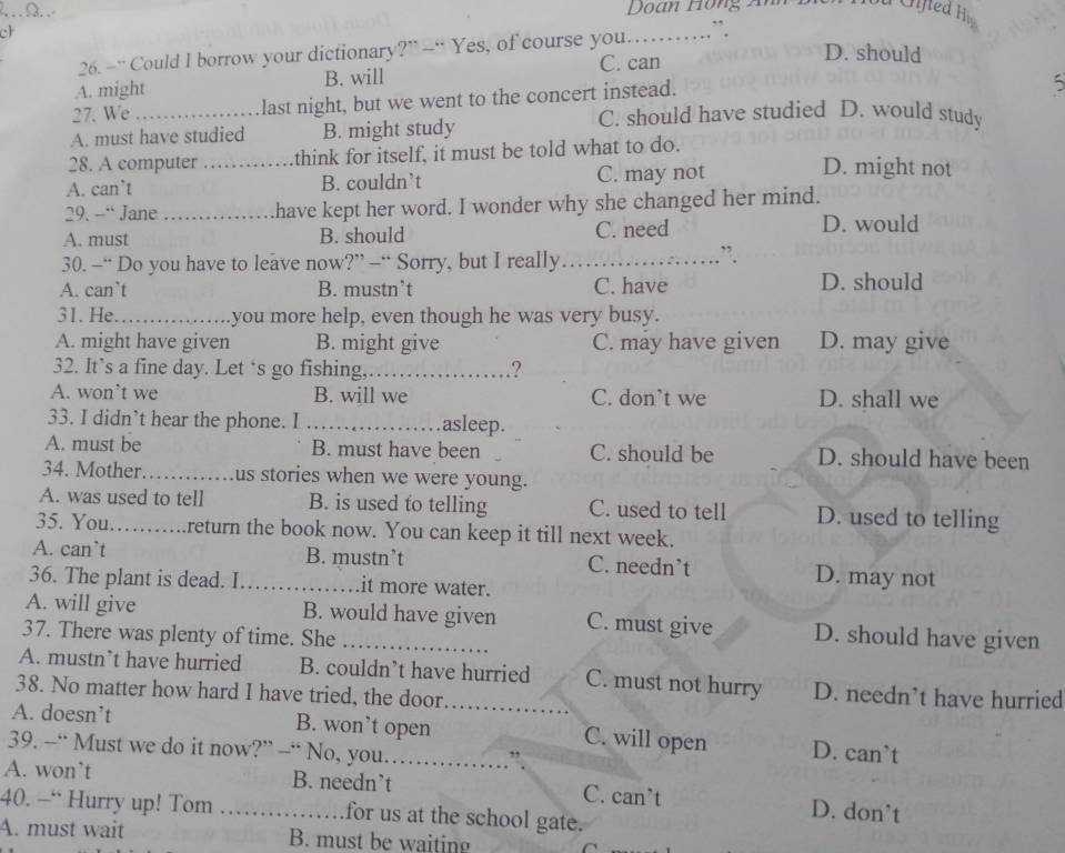 Doan Hồng Ấn
ch
26. -“ Could I borrow your dictionary?” --“ Yes, of course you._ ”
C. can
D. should
A. might B. will
27. We_ last night, but we went to the concert instead.
5
C. should have studied D. would study
A. must have studied B. might study
28. A computer _think for itself, it must be told what to do.
A. can’t B. couldn’t C. may not
D. might not
29. — Jane _have kept her word. I wonder why she changed her mind.
A. must B. should C. need D. would
30. -“ Do you have to leave now?” --“ Sorry, but I really_
”.
A. can`t B. mustn’t C. have D. should
31. He_ you more help, even though he was very busy.
A. might have given B. might give C. may have given D. may give
32. It’s a fine day. Let ‘s go fishing,_ ?
A. won’t we B. will we C. don’t we D. shall we
33. I didn`t hear the phone. I _asleep.
A. must be B. must have been C. should be D. should have been
34. Mother _us stories when we were young.
A. was used to tell B. is used to telling C. used to tell D. used to telling
35. You._ .return the book now. You can keep it till next week.
A. can’t B. mustn’t C. needn’t D. may not
36. The plant is dead. I_ it more water.
A. will give B. would have given C. must give D. should have given
37. There was plenty of time. She_
A. mustn’t have hurried B. couldn’t have hurried C. must not hurry D. needn’t have hurried
38. No matter how hard I have tried, the door._
A. doesn’t B. won’t open C. will open D. can’t
39. --“ Must we do it now?” --“ No, you._
A. won’t B. needn’t C. can’t D. don’t
40. — Hurry up! Tom _for us at the school gate.
A. must wait B. must be waiting