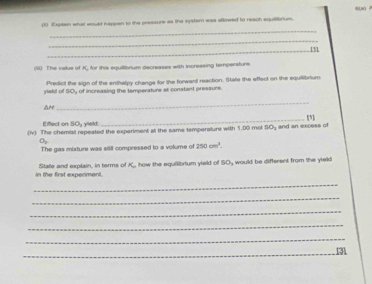 6(a) 
_ 
(ii) Explain what would happen to the pressure as the system was allowed to reach equilibrium. 
_ 
_[1 
(iii) The value of K_c for this equilibrium decreases with increasing temperature. 
Predict the sign of the enthalpy change for the forward reaction. State the effect on the equilibrium 
yield of SO_3 of increasing the temperature at constant pressure.
△ H
_ 
Effect on SO_3 yield:_ [1] 
(iv) The chemist repeated the experiment at the same temperature with 1,00 mol SO_2 and an excess of
O_2. 
The gas mixture was still compressed to a volume of 250cm^3. 
State and explain, in terms of K_c how the equilibrium yield of SO_3 would be different from the yield 
in the first experiment. 
_ 
_ 
_ 
_ 
_ 
_[3]