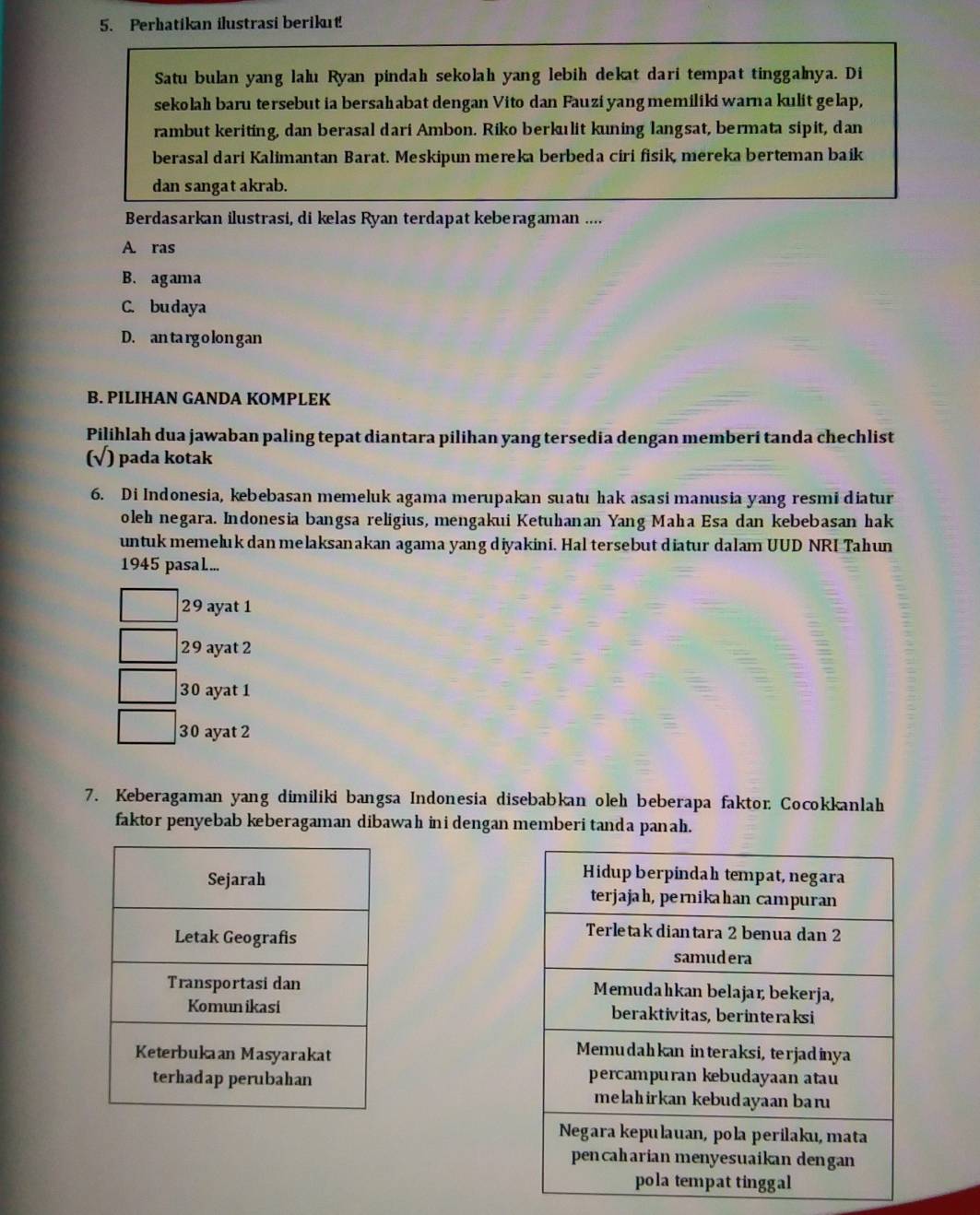 Perhatikan ilustrasi berikut!
Satu bulan yang lalu Ryan pindah sekolah yang lebih dekat dari tempat tinggalnya. Di
sekolah baru tersebut ia bersahabat dengan Vito dan Fauzi yang memiliki warna kulit gelap,
rambut keriting, dan berasal dari Ambon. Riko berkulit kuning langsat, bermata sipit, dan
berasal dari Kalimantan Barat. Meskipun mereka berbeda ciri fisik, mereka berteman baik
dan sangat akrab.
Berdasarkan ilustrasi, di kelas Ryan terdapat keberagaman ....
A. ras
B. agama
C. budaya
D. an targ o lon gan
B. PILIHAN GANDA KOMPLEK
Pilihlah dua jawaban paling tepat diantara pilihan yang tersedia dengan memberi tanda chechlist
(√) pada kotak
6. Di Indonesia, kebebasan memeluk agama merupakan suatu hak asasi manusia yang resmi diatur
oleh negara. Indonesia bangsa religius, mengakui Ketuhanan Yang Maha Esa dan kebebasan hak
untuk memeluk dan melaksanakan agama yang diyakini. Hal tersebut diatur dalam UUD NRL Tahun
1945 pasal...
29 ayat 1
29 ayat 2
30 ayat 1
30 ayat 2
7. Keberagaman yang dimiliki bangsa Indonesia disebabkan oleh beberapa faktor Cocokkanlah
faktor penyebab keberagaman dibawah ini dengan memberi tanda panah.