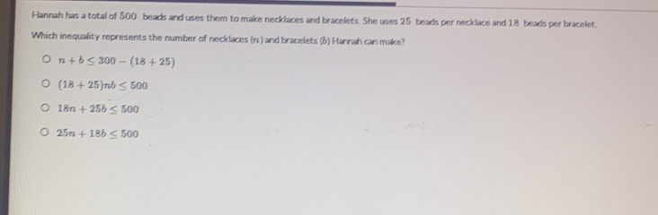 Hannah has a total of 500 beads and uses them to make necklaces and bracelets. She uses 25 beads per necklace and 18 beads per bracelet.
Which inequality represents the number of necklaces (n ) and bracelets (b) Hannah can make?
n+b≤ 300-(18+25)
(18+25)nb≤ 500
18n+25b≤ 500
25n+18b≤ 500