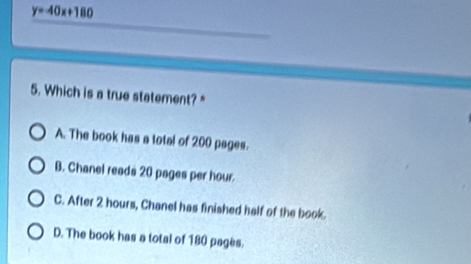 y=-40x+180
5. Which is a true statement? *
A. The book has a total of 200 psges.
B. Chanel reads 20 pages per hour.
C. After 2 hours, Chanel has finished half of the book.
D. The book has a total of 180 pages.