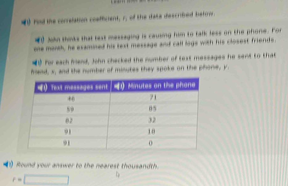 Find the correlation coefficient, 5, of the data described below. 
1) John thinks that text messaging is causing him to talk less on the phone. For
one month, he examined his text message and call logs with his closest friends. 
) For each friend, John checked the number of text messages he sent to that 
friend, x, and the number of minutes they spoke on the phone, y. 
Round your answer to the nearest thousandth.
r=□