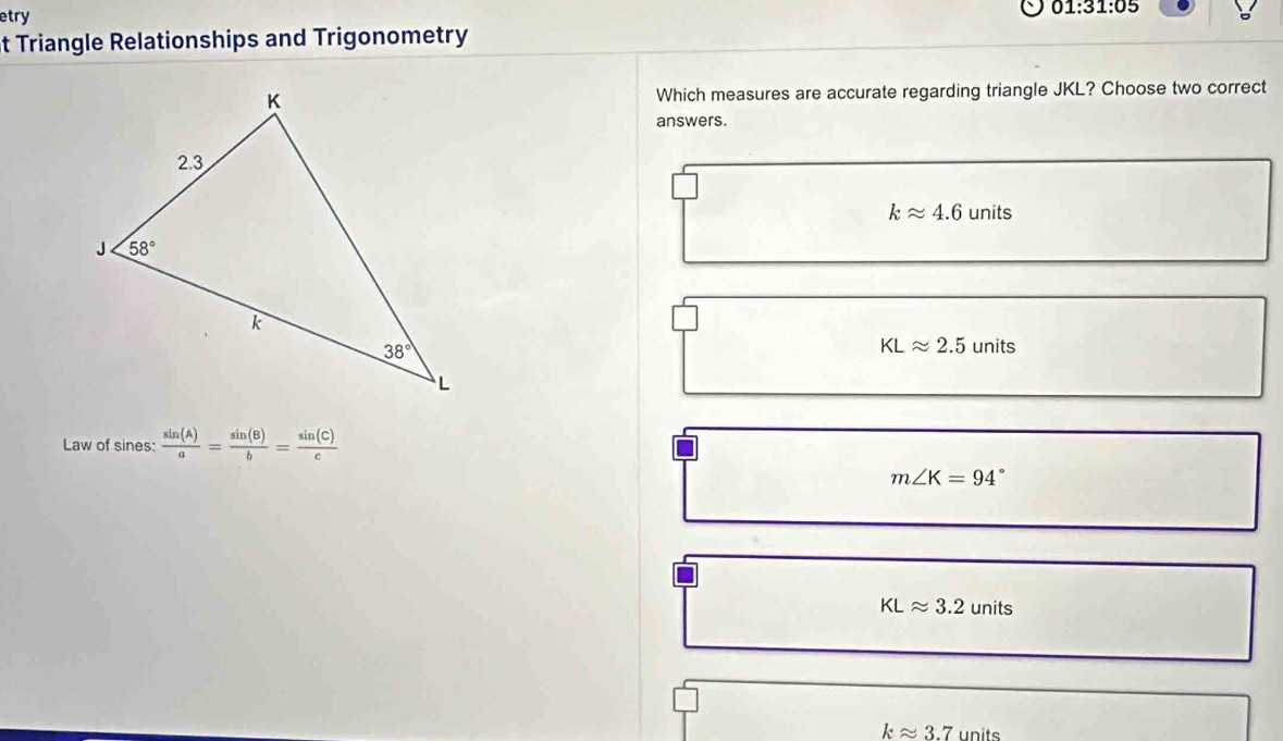 etry 01:31:05
t Triangle Relationships and Trigonometry
Which measures are accurate regarding triangle JKL? Choose two correct
answers.
kapprox 4.6units
KLapprox 2.5units
Law of sines:  sin (A)/a = sin (B)/b = sin (C)/c 
m∠ K=94°
KLapprox 3.2units
kapprox 3.7 units