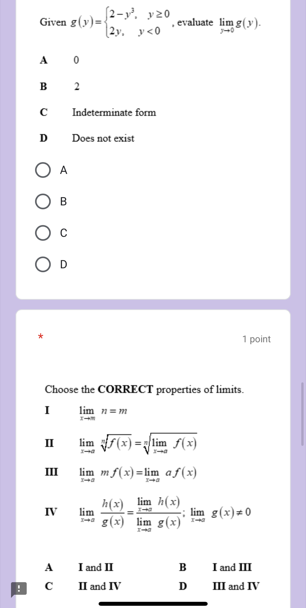 Given g(y)=beginarrayl 2-y^3,y≥ 0 2y,y<0endarray. , evaluate limlimits _yto 0g(y).
A 0
B 2
C Indeterminate form
D Does not exist
A
B
C
D
*
1 point
Choose the CORRECT properties of limits.
I limlimits _xto mn=m
II limlimits _xto asqrt[n](f(x))=sqrt[n](limlimits _xto a)f(x)
III limlimits _xto amf(x)=limlimits _xto aaf(x)
IV limlimits _xto a h(x)/g(x) =frac limlimits _xto ah(x)limlimits _xto ag(x);limlimits _xto ag(x)!= 0
A I and II B I and III
! C II and IV D III and IV