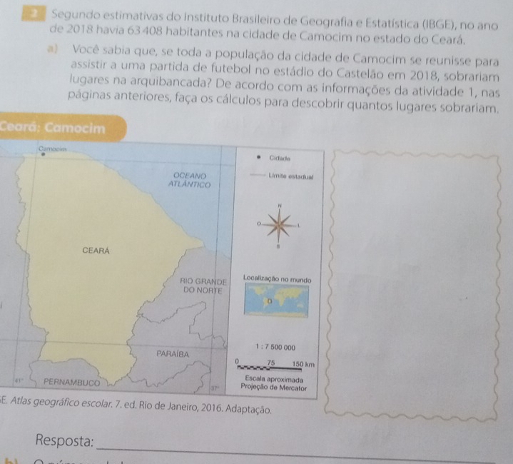 Segundo estimativas do instituto Brasileiro de Geografia e Estatística (IBGE), no ano
de 2018 havia 63408 habitantes na cidade de Camocim no estado do Ceará.
a) Você sabia que, se toda a população da cidade de Camocim se reunisse para
assistir a uma partida de futebol no estádio do Castelão em 2018, sobrariam
lugares na arquibancada? De acordo com as informações da atividade 1, nas
páginas anteriores, faça os cálculos para descobrir quantos lugares sobrariam.
Ceará: Camocim
SE. Atlas geográfico escolar. 7. ed. Rio de Janeiro, 2016. Adaptação.
_
Resposta: