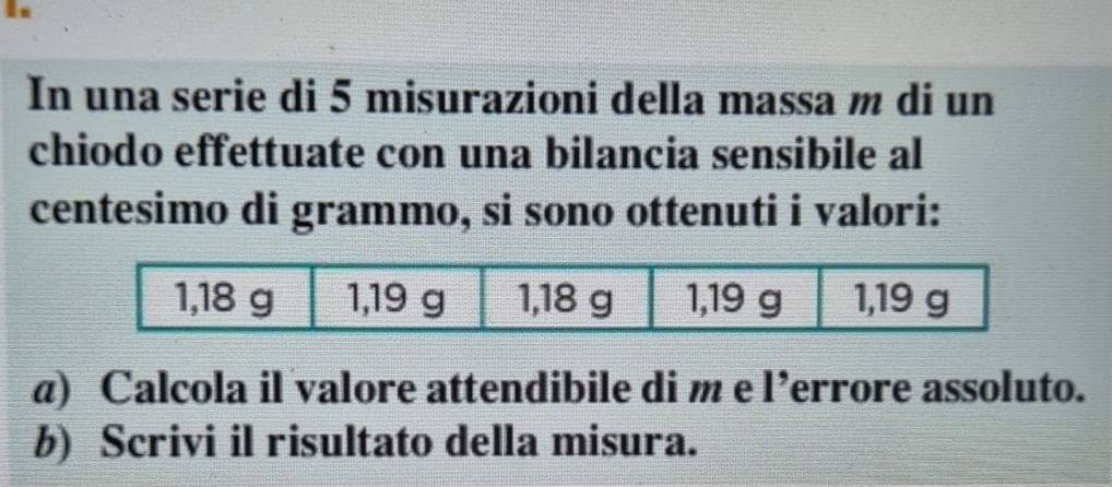 In una serie di 5 misurazioni della massa m di un 
chiodo effettuate con una bilancia sensibile al 
centesimo di grammo, si sono ottenuti i valori: 
a) Calcola il valore attendibile di m e l’errore assoluto. 
b) Scrivi il risultato della misura.