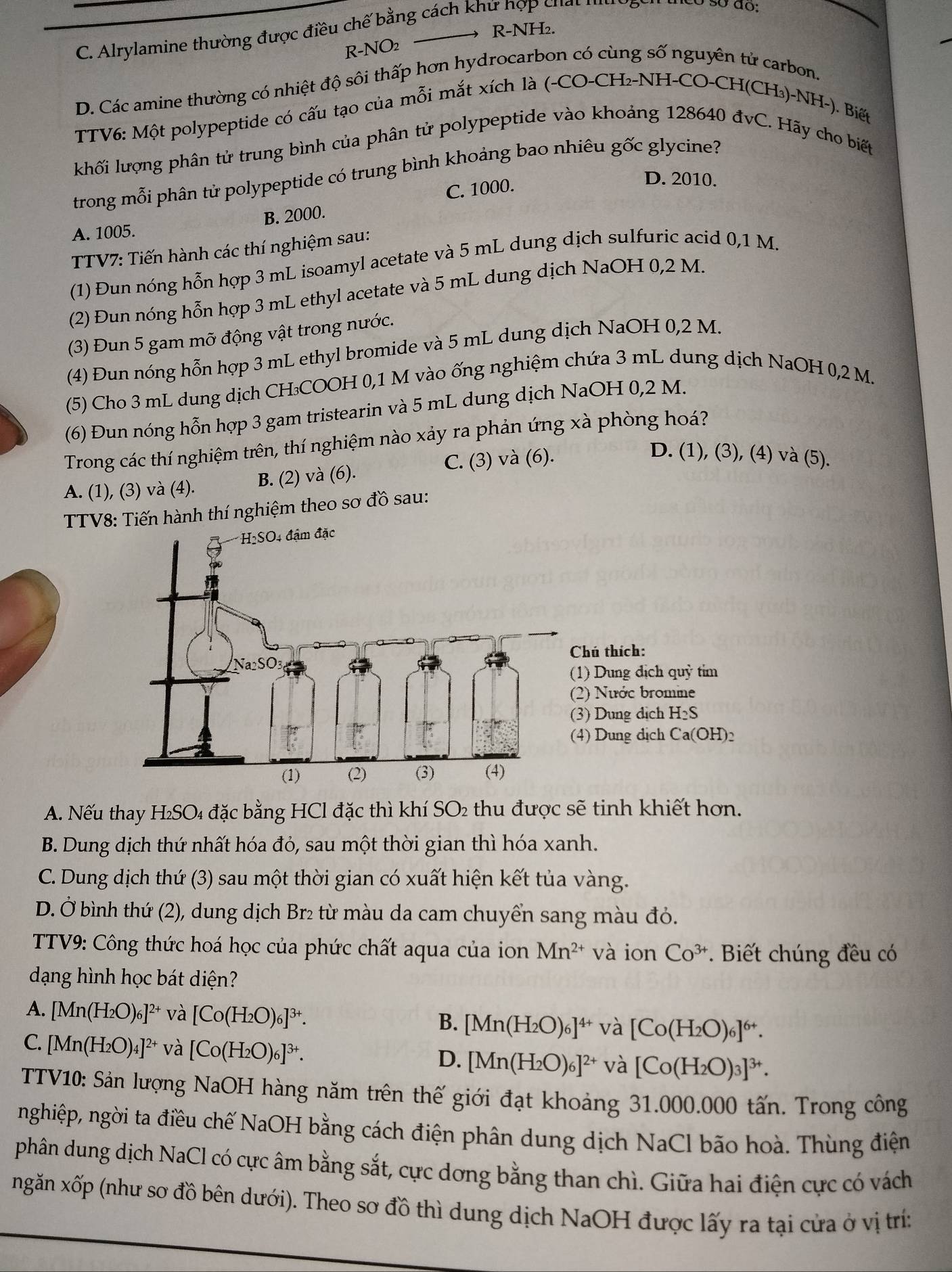 C. Alrylamine thường được điều chế bằng cách khứ hợp chất nườscn meo sở độ:
R-NH₂.
R-NO₂
D. Các amine thường có nhiệt độ sôi thấp hơn hydrocarbon có cùng số nguyên tử carbon.
TTV6: Một polypeptide có cấu tạo của mỗi mắt xích là (-CO-CH₂-NH-CO-CH(CH₃)-NH-). Biết
khối lượng phân tử trung bình của phân tử polypeptide vào khoảng 128640 đvC. Hãy cho biết
trong mỗi phân tử polypeptide có trung bình khoảng bao nhiêu gốc glycine?
C. 1000.
D. 2010.
A. 1005. B. 2000.
TV7: Tiến hành các thí nghiệm sau:
(1) Đun nóng hỗn hợp 3 mL isoamyl acetate và 5 mL dung dịch sulfuric acid 0,1 M.
(2) Đun nóng hỗn hợp 3 mL ethyl acetate và 5 mL dung dịch NaOH 0,2 M.
(3) Đun 5 gam mỡ động vật trong nước.
(4) Đun nóng hỗn hợp 3 mL ethyl bromide và 5 mL dung dịch NaOH 0,2 M.
(5) Cho 3 mL dung dịch CH₃COOH 0,1 M vào ống nghiệm chứa 3 mL dung dịch NaOH 0,2 M.
(6) Đun nóng hỗn hợp 3 gam tristearin và 5 mL dung dịch NaOH 0,2 M.
Trong các thí nghiệm trên, thí nghiệm nào xảy ra phản ứng xà phòng hoá?
A. (1), (3) và (4). B. (2) và (6). C. (3) và (6).
D. (1), (3), (4) và (5).
TV8: Tiến hành thí nghiệm theo sơ đồ sau:
A. Nếu thay H₂SO₄ đặc bằng HCl đặc thì khí SO2 thu được sẽ tinh khiết hơn.
B. Dung dịch thứ nhất hóa đỏ, sau một thời gian thì hóa xanh.
C. Dung dịch thứ (3) sau một thời gian có xuất hiện kết tủa vàng.
D. Ở bình thứ (2), dung dịch Br₂ từ màu da cam chuyển sang màu đỏ.
TTV9: Công thức hoá học của phức chất aqua của ion Mn^(2+) và ion Co^(3+). Biết chúng đều có
dạng hình học bát diện?
A. [Mn(H_2O)_6]^2+ và [Co(H_2O)_6]^3+. B. [Mn(H_2O)_6]^4+ và [Co(H_2O)_6]^6+.
C. [Mn(H_2O)_4]^2+ và [Co(H_2O)_6]^3+. D. [Mn(H_2O)_6]^2+ và [Co(H_2O)_3]^3+.
TTV10: Sản lượng NaOH hàng năm trên thế giới đạt khoảng 31.000.000 tấn. Trong công
nghiệp, ngời ta điều chế NaOH bằng cách điện phân dung dịch NaCl bão hoà. Thùng điện
phân dung dịch NaCl có cực âm bằng sắt, cực dơng bằng than chì. Giữa hai điện cực có vách
ngăn xốp (như sơ đồ bên dưới). Theo sơ đồ thì dung dịch NaOH được lấy ra tại cửa ở vị trí: