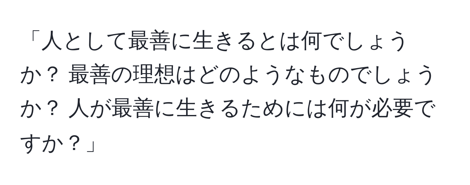 「人として最善に生きるとは何でしょうか？ 最善の理想はどのようなものでしょうか？ 人が最善に生きるためには何が必要ですか？」