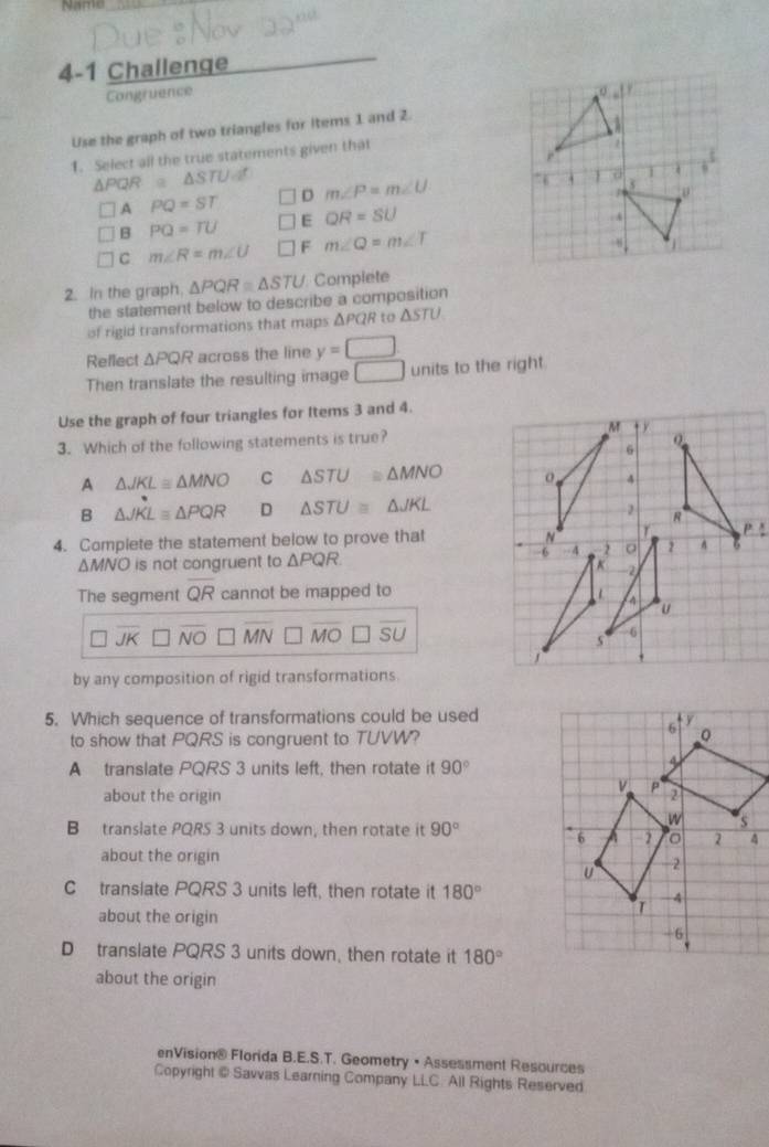 Name
4-1 Challenge
Congruence
Use the graph of two triangles for items 1 and 2.
1. Select all the true statements given that
△ PQ R ≌ △ STUd^r
A PQ=ST D m∠ P=m∠ U
B PQ=TU E QR=SU
C m∠ R=m∠ U F m∠ Q=m∠ T
2. In the graph. △ PQR≌ △ STU Complete
the statement below to describe a composition
of rigid transformations that maps ΔPQR to △ STU
Reflect △ PQR across the line y=□
Then translate the resulting image □ units to the right.
Use the graph of four triangles for Items 3 and 4.
3. Which of the following statements is true?
A △ JKL≌ △ MNO C △ STU≌ △ MNO
B △ JKLequiv △ PQR D △ STU≌ △ JKL
4. Complete the statement below to prove that
△ MNO is not congruent to △ PQR
The segment overline QR cannot be mapped to
overline JK □ overline NO □ overline MN□ overline MO□ overline SU
by any composition of rigid transformations
5. Which sequence of transformations could be used
to show that PQRS is congruent to TUVW?
A translate PQRS 3 units left, then rotate it 90°
about the origin 
B translate PQRS 3 units down, then rotate it 90°
about the origin
Ctranslate PQRS 3 units left, then rotate it 180°
about the origin
D translate PQRS 3 units down, then rotate it 180°
about the origin
enVision® Florida B.E.S.T. Geometry • Assessment Resources
Copyright @ Savvas Learning Company LLC. All Rights Reserved