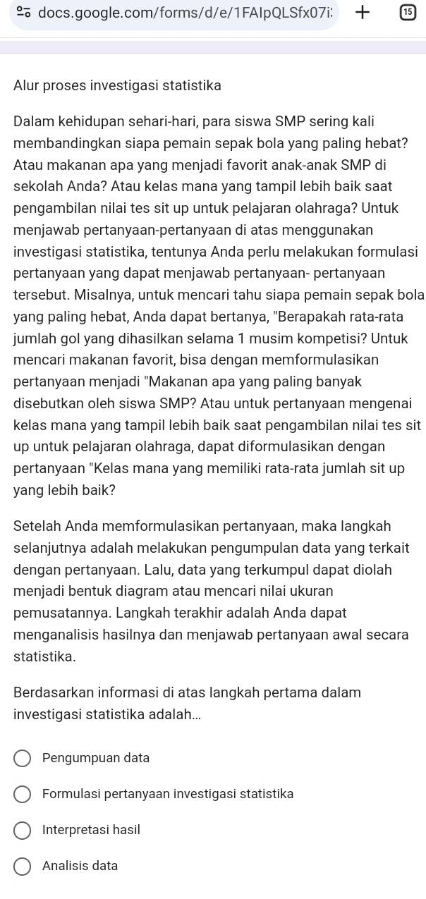 docs.google.com/forms/d/e/1FAIpQLSfx07i: 
Alur proses investigasi statistika
Dalam kehidupan sehari-hari, para siswa SMP sering kali
membandingkan siapa pemain sepak bola yang paling hebat?
Atau makanan apa yang menjadi favorit anak-anak SMP di
sekolah Anda? Atau kelas mana yang tampil lebih baik saat
pengambilan nilai tes sit up untuk pelajaran olahraga? Untuk
menjawab pertanyaan-pertanyaan di atas menggunakan
investigasi statistika, tentunya Anda perlu melakukan formulasi
pertanyaan yang dapat menjawab pertanyaan- pertanyaan
tersebut. Misalnya, untuk mencari tahu siapa pemain sepak bola
yang paling hebat, Anda dapat bertanya, "Berapakah rata-rata
jumlah gol yang dihasilkan selama 1 musim kompetisi? Untuk
mencari makanan favorit, bisa dengan memformulasikan
pertanyaan menjadi "Makanan apa yang paling banyak
disebutkan oleh siswa SMP? Atau untuk pertanyaan mengenai
kelas mana yang tampil lebih baik saat pengambilan nilai tes sit
up untuk pelajaran olahraga, dapat diformulasikan dengan
pertanyaan "Kelas mana yang memiliki rata-rata jumlah sit up
yang lebih baik?
Setelah Anda memformulasikan pertanyaan, maka langkah
selanjutnya adalah melakukan pengumpulan data yang terkait
dengan pertanyaan. Lalu, data yang terkumpul dapat diolah
menjadi bentuk diagram atau mencari nilai ukuran
pemusatannya. Langkah terakhir adalah Anda dapat
menganalisis hasilnya dan menjawab pertanyaan awal secara
statistika.
Berdasarkan informasi di atas langkah pertama dalam
investigasi statistika adalah...
Pengumpuan data
Formulasi pertanyaan investigasi statistika
Interpretasi hasil
Analisis data