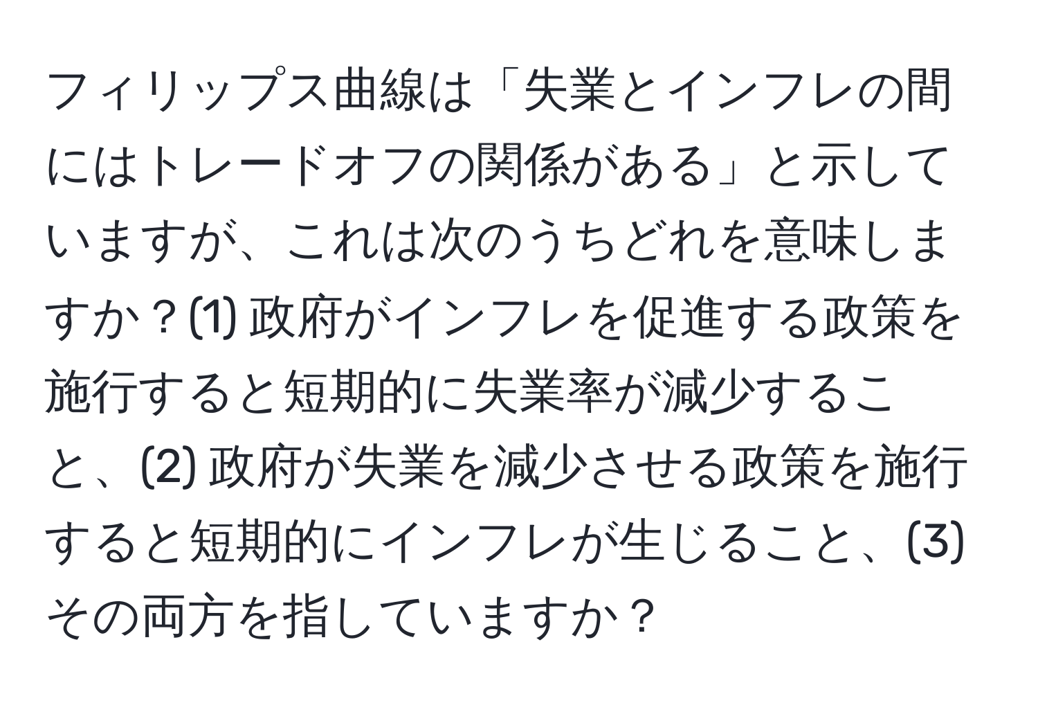 フィリップス曲線は「失業とインフレの間にはトレードオフの関係がある」と示していますが、これは次のうちどれを意味しますか？(1) 政府がインフレを促進する政策を施行すると短期的に失業率が減少すること、(2) 政府が失業を減少させる政策を施行すると短期的にインフレが生じること、(3) その両方を指していますか？