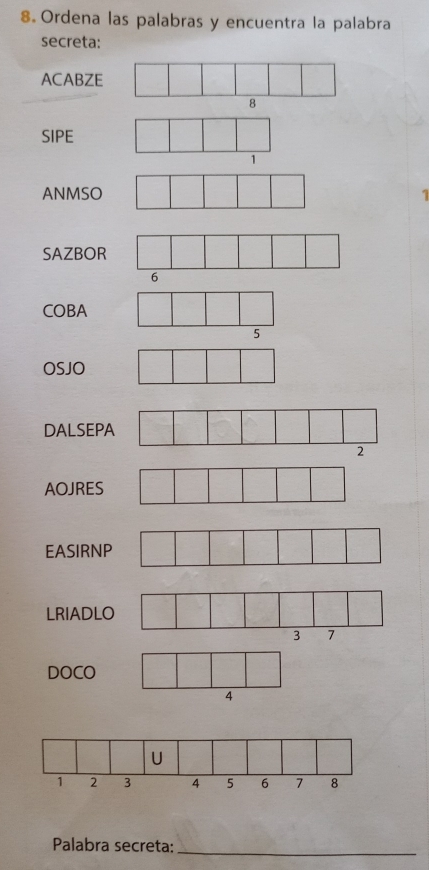 Ordena las palabras y encuentra la palabra 
secreta: 
ACABZE 
SIPE 
ANMSO 1 
SAZBOR 
COBA 
OSJO 
DALSEP 
AOJRES 
EASIRNP 
LRIADL 
DOCO 
4 
Palabra secreta:_