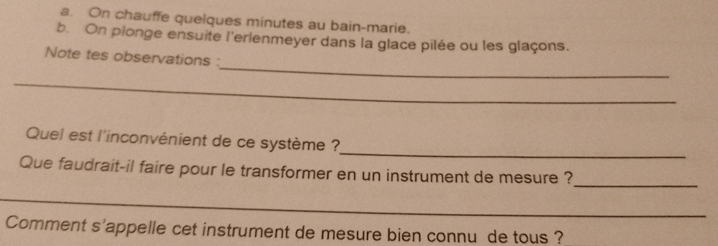 On chauffe quelques minutes au bain-marie. 
b. On plonge ensuite l'erlenmeyer dans la glace pilée ou les glaçons. 
_ 
Note tes observations : 
_ 
_ 
_ 
Quel est l'inconvénient de ce système ? 
Que faudrait-il faire pour le transformer en un instrument de mesure ? 
_ 
_ 
Comment s'appelle cet instrument de mesure bien connu de tous ?