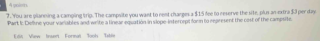 You are planning a camping trip. The campsite you want to rent charges a $15 fee to reserve the site, plus an extra $3 per day. 
Part I: Define your variables and write a linear equation in slope-intercept form to represent the cost of the campsite. 
Edit View Insert Format Tools Table