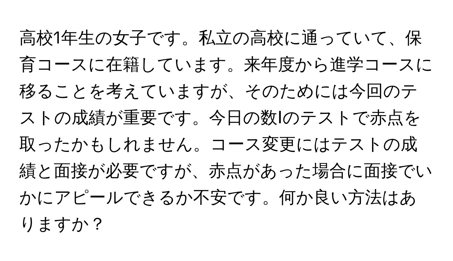 高校1年生の女子です。私立の高校に通っていて、保育コースに在籍しています。来年度から進学コースに移ることを考えていますが、そのためには今回のテストの成績が重要です。今日の数Ⅰのテストで赤点を取ったかもしれません。コース変更にはテストの成績と面接が必要ですが、赤点があった場合に面接でいかにアピールできるか不安です。何か良い方法はありますか？