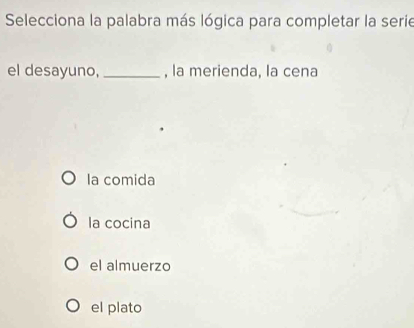 Selecciona la palabra más lógica para completar la serie
el desayuno,_ , la merienda, la cena
la comida
la cocina
el almuerzo
el plato