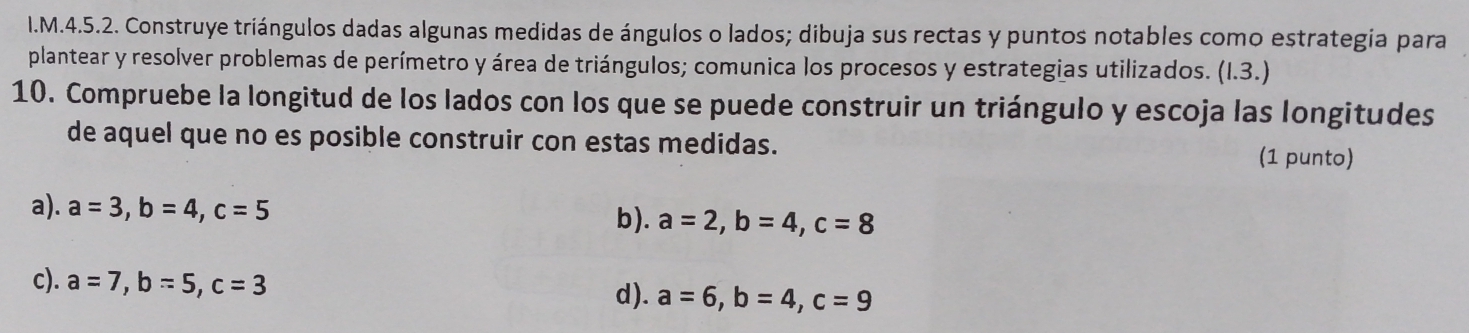 Construye triángulos dadas algunas medidas de ángulos o lados; dibuja sus rectas y puntos notables como estrategia para
plantear y resolver problemas de perímetro y área de triángulos; comunica los procesos y estrategias utilizados. (1.3.)
10. Compruebe la longitud de los lados con los que se puede construir un triángulo y escoja las longitudes
de aquel que no es posible construir con estas medidas. (1 punto)
a). a=3, b=4, c=5
b). a=2, b=4, c=8
c). a=7, b=5, c=3
d). a=6, b=4, c=9