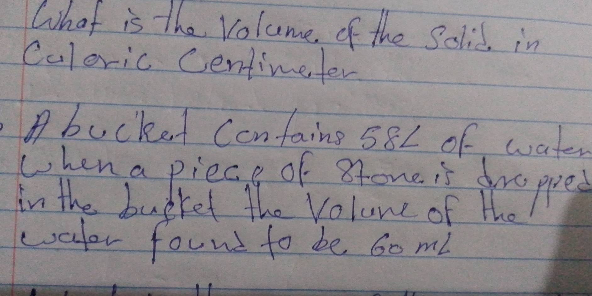 What is the volume, of the Solid, in 
Culeric Centimeter 
A bucket Contains 582 of water 
when a piece of 8tone is drappe 
in the burket the volune of the 
water found to be 60 mi