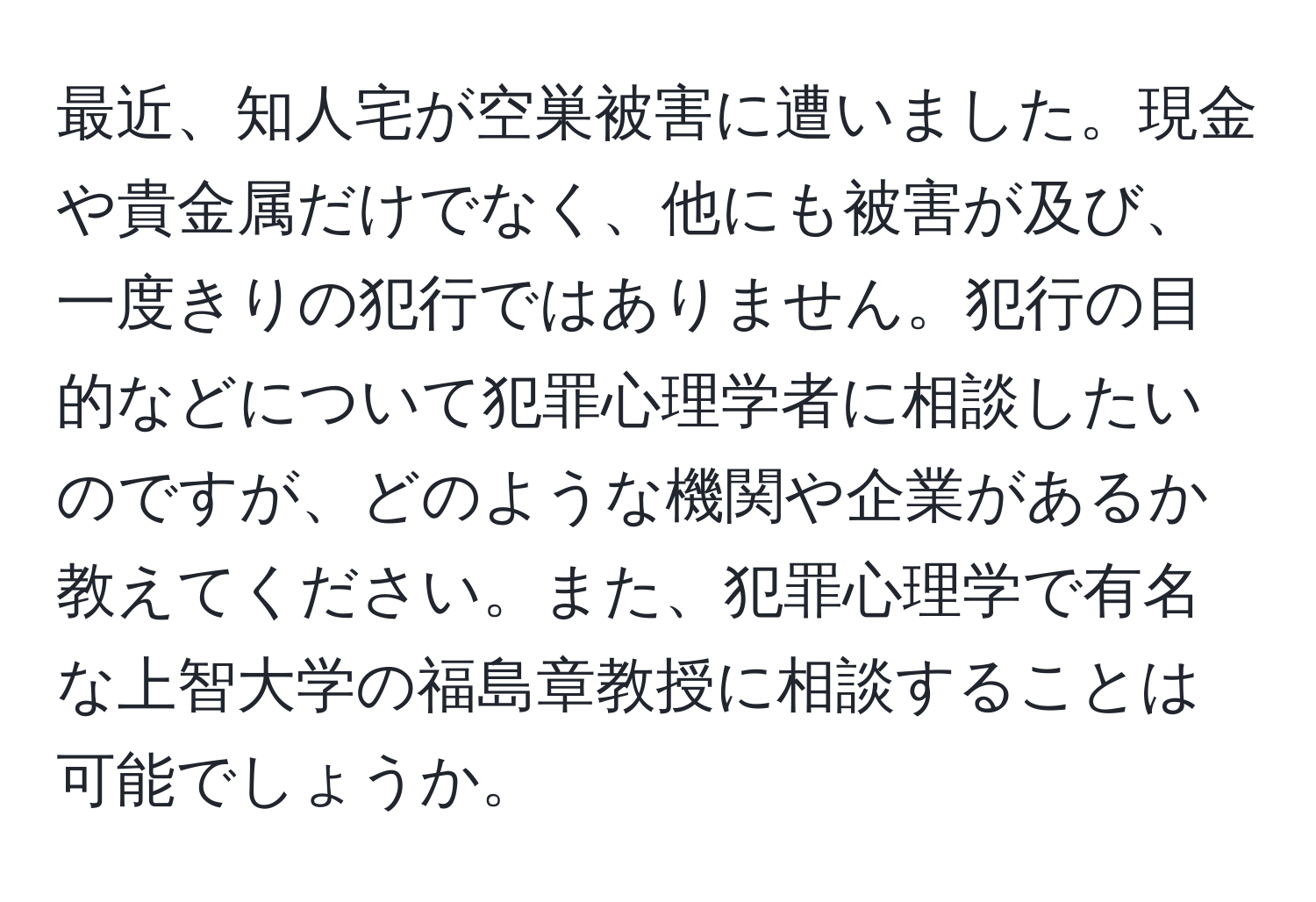 最近、知人宅が空巣被害に遭いました。現金や貴金属だけでなく、他にも被害が及び、一度きりの犯行ではありません。犯行の目的などについて犯罪心理学者に相談したいのですが、どのような機関や企業があるか教えてください。また、犯罪心理学で有名な上智大学の福島章教授に相談することは可能でしょうか。