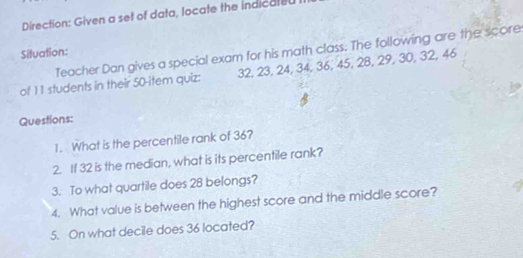 Direction: Given a set of data, locate the indicated 
Teacher Dan gives a special exam for his math class. The following are the score 
Situation: 
of 11 students in their 50 -item quiz: 32, 23, 24, 34, 36, 45, 28, 29, 30, 32, 46
Questions: 
1. What is the percentile rank of 36? 
2. If 32 is the median, what is its percentile rank? 
3. To what quartile does 28 belongs? 
4. What value is between the highest score and the middle score? 
5. On what decile does 36 located?