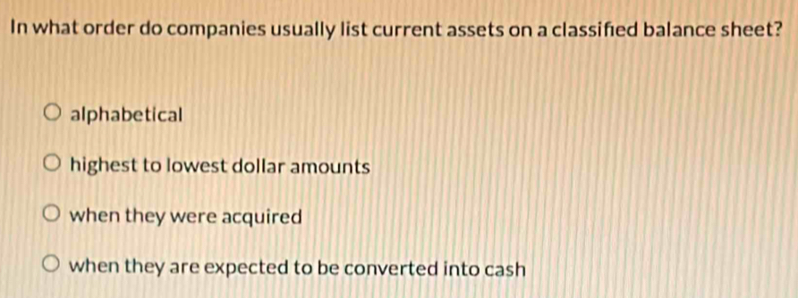 In what order do companies usually list current assets on a classified balance sheet?
alphabetical
highest to lowest dollar amounts
when they were acquired
when they are expected to be converted into cash