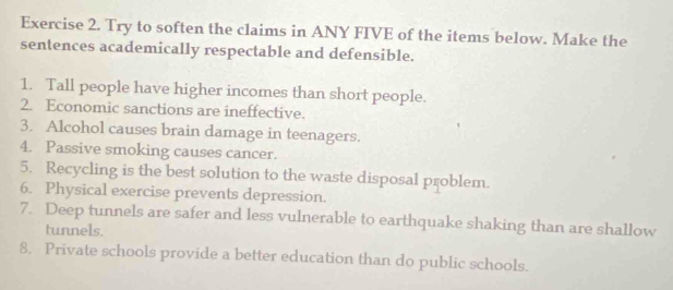 Try to soften the claims in ANY FIVE of the items below. Make the 
sentences academically respectable and defensible. 
1. Tall people have higher incomes than short people. 
2. Economic sanctions are ineffective. 
3. Alcohol causes brain damage in teenagers. 
4. Passive smoking causes cancer. 
5. Recycling is the best solution to the waste disposal problem. 
6. Physical exercise prevents depression. 
7. Deep tunnels are safer and less vulnerable to earthquake shaking than are shallow 
tunnels. 
8. Private schools provide a better education than do public schools.