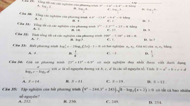 Lập
Cầu 29: Tổng tất các các nghiệm của phương trình 9°-5.6°+6.4°=0 bàng_
A. log _ 1/2 2.
B log _ 3/2 6. C. log _33. D. log _ 2/3 6.
***
Câu 30: Tổng các nghiệm của phương trình 4.9^x-13.6^x+9.4^x=0 bāng
A. 3. 4. C. 1. D. 2 .
Câu 31: Tổng tất cá các nghiệm của phương trình 3^(2x)-2.3^(x+2)+27=0 bǎng
A. 3. B. 18. C. 27. D. 9.
Cầu 32: Tính tổng tất cá các nghiệm của phương trình 100°-7.10°+10=0.
A. 7 . C. 1. D. ln 7
B. log 7.
Câu 33: Biết phương trình log _2^(2x-2log _2)(2x)-1=0 có hai nghiệm x_1,x_2. Giá trị của x_1x_2 bǎng
A. 4 . B.  1/8 . C. −3 . D.  1/2 .
Câu 34: Giá sứ phương trình 25^x+15^x=6.9^x có một nghiệm duy nhất được viết đưới đạng
frac alog _bc-log _bd với đ là số nguyên dương và b, c, d là các số nguyên tổ. Tính S=a^2+b+c+d
A. S=14. B S=11, C. S=19. D. S=12.
Câu 35: Tập nghiệm của bất phương trình (9^x-244.3^x+243)sqrt(8-log _2)(x+2)≥ 0 có tất cả bao nhiêu
số nguyên?
A. 252 B. 250. C. 249. D. 254.