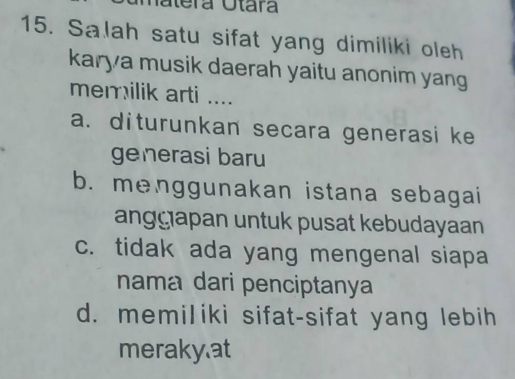 atera Otára
15. Salah satu sifat yang dimiliki oleh
karya musik daerah yaitu anonim yang
memilik arti ....
a. diturunkan secara generasi ke
generasi baru
b. menggunakan istana sebagai
anggapan untuk pusat kebudayaan
c. tidak ada yang mengenal siapa
nama dari penciptanya
d. memiliki sifat-sifat yang lebih
meraky.at