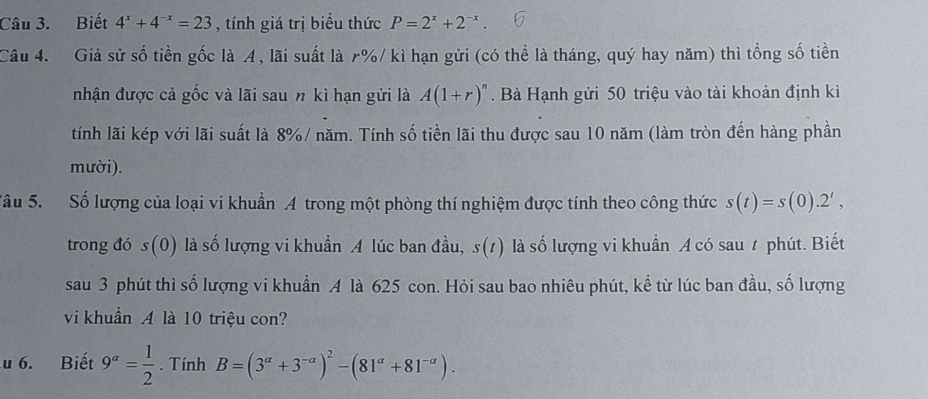 Biết 4^x+4^(-x)=23 , tính giá trị biểu thức P=2^x+2^(-x). 
Câu 4. Giả sử số tiền gốc là A, lãi suất là r% / kì hạn gửi (có thể là tháng, quý hay năm) thì tổng số tiền 
nhận được cả gốc và lãi sau n kì hạn gửi là A(1+r)^n. Bà Hạnh gửi 50 triệu vào tài khoản định kì 
tính lãi kép với lãi suất là 8% / năm. Tính số tiền lãi thu được sau 10 năm (làm tròn đến hàng phần 
mười). 
Sâu 5. Số lượng của loại vi khuẩn A trong một phòng thí nghiệm được tính theo công thức s(t)=s(0).2^t, 
trong đó s(0) là số lượng vi khuẩn A lúc ban đầu, s(1) là số lượng vi khuẩn A có sau t phút. Biết 
sau 3 phút thì số lượng vi khuẩn A là 625 con. Hỏi sau bao nhiêu phút, kể từ lúc ban đầu, số lượng 
vi khuẩn A là 10 triệu con? 
u 6. Biết 9^(alpha)= 1/2 . Tính B=(3^(alpha)+3^(-alpha))^2-(81^(alpha)+81^(-alpha)).