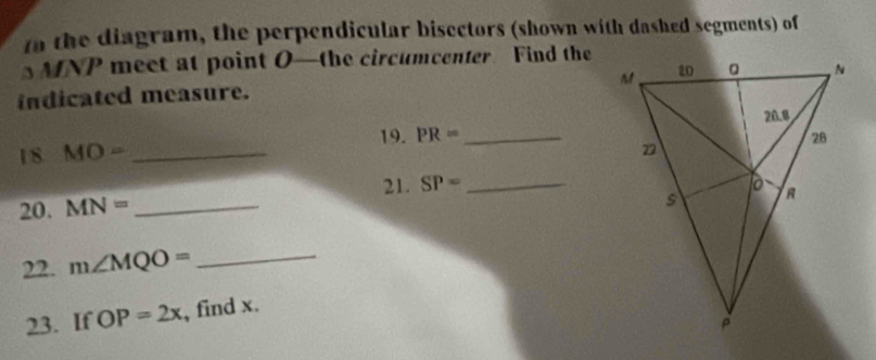 tn the diagram, the perpendicular bisectors (shown with dashed segments) of
MNP meet at point O —the circumcenter Find the 
indicated measure. 
19. PR= _ 
18 MO= _ 
21. SP= _ 
20. MN= _ 
22. m∠ MQO= _ 
23. If OP=2x , find x.