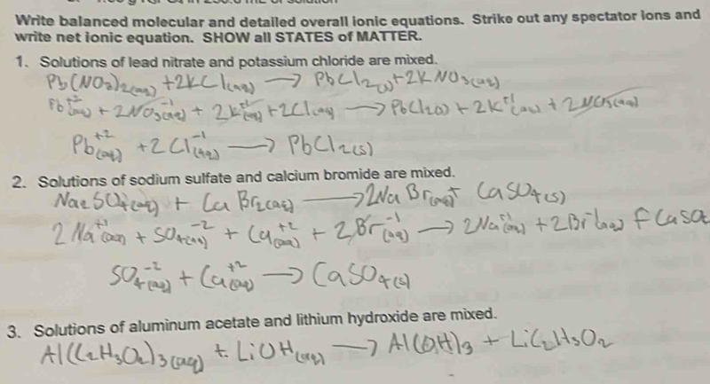 Write balanced molecular and detailed overall ionic equations. Strike out any spectator ions and 
write net ionic equation. SHOW all STATES of MATTER. 
1. Solutions of lead nitrate and potassium chloride are mixed. 
2. Solutions of sodium sulfate and calcium bromide are mixed. 
3. Solutions of aluminum acetate and lithium hydroxide are mixed.