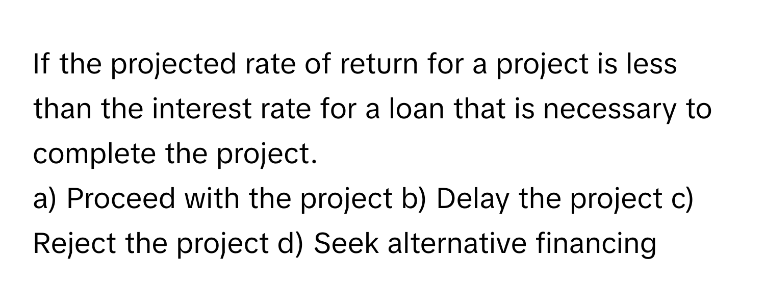 If the projected rate of return for a project is less than the interest rate for a loan that is necessary to complete the project. 

a) Proceed with the project b) Delay the project c) Reject the project d) Seek alternative financing