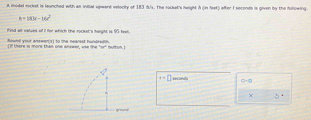 A model rocket is launched with an initial upward velocity of 183 ft/s. The rocket's height h (in feet) after t seconds is given by the following.
h=183t-16t^2
Find all values of t for which the rocket's height is 95 feet. 
Round your answer(s) to the nearest hundredth. 
(If there is more than one answer, use the "or" button.)
t=□ seconds
□ or□
× 5 
d