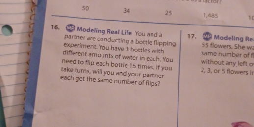 50 34 25 1,485 10 
16. MP Modeling Real Life You and a 17. MP Modeling Re 
partner are conducting a bottle flipping 55 flowers. She wa 
experiment. You have 3 bottles with same number of f 
different amounts of water in each. You without any left o 
need to flip each bottle 15 times. If you 2, 3, or 5 flowers ir 
take turns, will you and your partner 
each get the same number of flips?