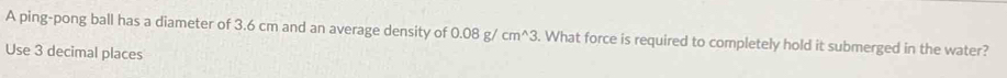 A ping-pong ball has a diameter of 3.6 cm and an average density of 0.08g/cm^(wedge)3. What force is required to completely hold it submerged in the water? 
Use 3 decimal places