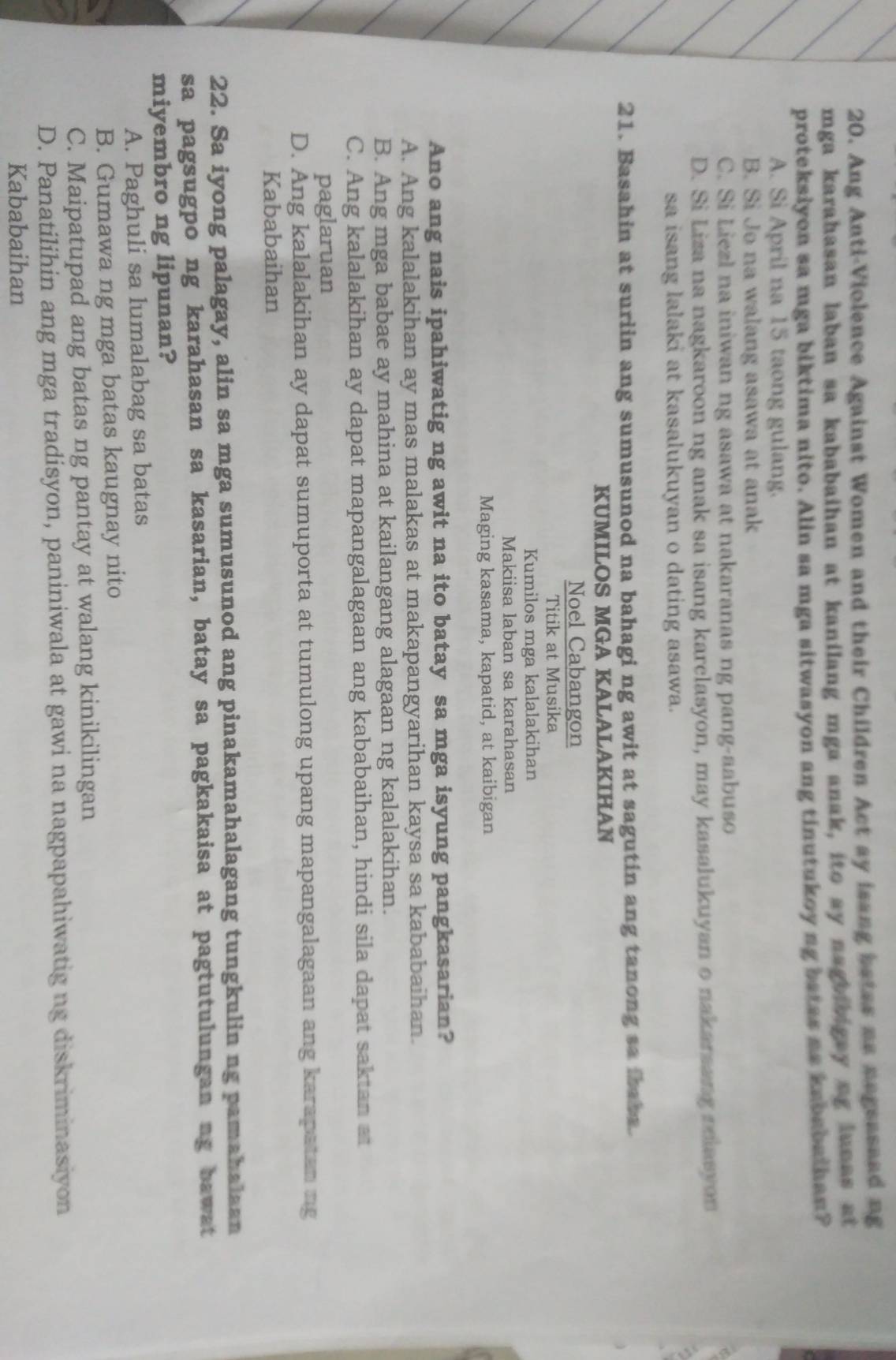 Ang Anti-Violence Against Women and their Children Act ay isang batas as negeaseed ng
mga karahasan laban sa kababaihan at kanilang mga anak, ito ay naguingay ag iunas at
proteksiyon sa mga biktima nito. Alin sa mga sitwasyon ang tinutukoy ng batas as kababathan?
A. Si April na 15 taong gulang.
B. Si Jo na walang asawa at anak
C. Si Liezl na iniwan ng asawa at nakaranas ng pang-aabuso
D. Si Liza na nagkaroon ng anak sa isang karclasyon, may kasalukuyan o nakarsang polasyon
sa isang lalaki at kasalukuyan o dating asawa.
21. Basahin at suriin ang sumusunod na bahagi ng awit at sagutin ang tanong sa iraba.
KUMILOS MGA KALALAKIHAN
Noel Cabangon
Titik at Musika
Kumilos mga kalalakihan
Makiisa laban sa karahasan
Maging kasama, kapatid, at kaibigan
Ano ang nais ipahiwatig ng awit na ito batay sa mga isyung pangkasarian?
A. Ang kalalakihan ay mas malakas at makapangyarihan kaysa sa kababaihan.
B. Ang mga babae ay mahina at kailangang alagaan ng kalalakihan.
C. Ang kalalakihan ay dapat mapangalagaan ang kababaihan, hindi sila dapat saktan at
paglaruan
D. Ang kalalakihan ay dapat sumuporta at tumulong upang mapangalagaan ang karapatan ing
Kababaihan
22. Sa iyong palagay, alin sa mga sumusunod ang pinakamahalagang tungkulin ng pamahalaan
sa pagsugpo ng karahasan sa kasarian, batay sa pagkakaisa at pagtutulungan ng bawat
miyembro ng lipunan?
A. Paghuli sa lumalabag sa batas
B. Gumawa ng mga batas kaugnay nito
C. Maipatupad ang batas ng pantay at walang kinikilingan
D. Panatilihin ang mga tradisyon, paniniwala at gawi na nagpapahiwatig ng diskriminasiyon
Kababaihan