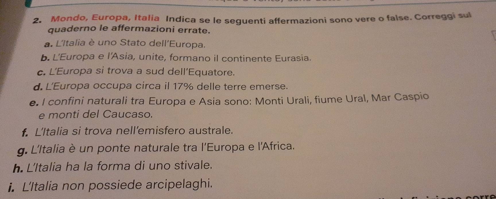 Mondo, Europa, Italia Indica se le seguenti affermazioni sono vere o false. Correggi sul 
quaderno le affermazioni errate. 
a. L'Italia è uno Stato dell'Europa. 
b. L'Europa e l'Asia, unite, formano il continente Eurasia. 
c. L'Europa si trova a sud dell’Equatore. 
d. L'Europa occupa circa il 17% delle terre emerse. 
e. I confini naturali tra Europa e Asia sono: Monti Urali, fiume Ural, Mar Caspio 
e monti del Caucaso. 
L'Italia si trova nell’emisfero australe. 
g. L'Italia è un ponte naturale tra l'Europa e l'Africa. 
h. L'Italia ha la forma di uno stivale. 
i. L'Italia non possiede arcipelaghi.