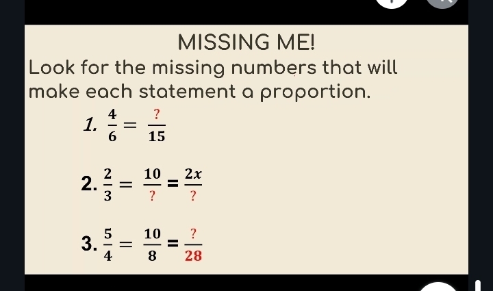 MISSING ME! 
Look for the missing numbers that will 
make each statement a proportion. 
1.  4/6 = ?/15 
2.  2/3 = 10/? = 2x/? 
3.  5/4 = 10/8 = ?/28 