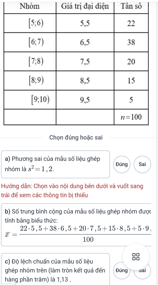 Nhóm Giá trị đại diện Tân sô
a) Phương sai của mẫu số liệu ghép
nhóm là s^2=1,2.
Đúng Sai
Hướng dẫn: Chọn vào nội dung bên dưới và vuốt sang
trái để xem các thông tin bị thiếu
b) Số trung bình cộng của mẫu số liệu ghép nhóm được
tính bằng biểu thức:
overline x= (22· 5,5+38· 6,5+20· 7,5+15· 8,5+5· 9)/100 
c) Độ lệch chuẩn của mẫu số liệu
ghép nhóm trên (làm tròn kết quả đến Đúng sai
hàng phần trăm) là 1,13 .