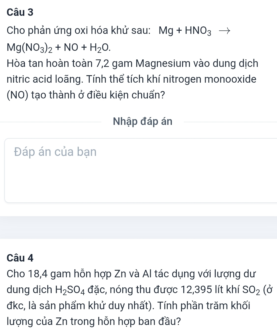 Cho phản ứng oxi hóa khử sau: Mg+HNO_3
Mg(NO_3)_2+NO+H_2O. 
Hòa tan hoàn toàn 7,2 gam Magnesium vào dung dịch 
nitric acid loãng. Tính thể tích khí nitrogen monooxide 
(NO) tạo thành ở điều kiện chuẩn? 
Nhập đáp án 
Đáp án của bạn 
Câu 4 
Cho 18,4 gam hỗn hợp Zn và Al tác dụng với lượng dư 
dung dịch H_2SO_4 đặc, nóng thu được 12,395 lít khí SO_2(sigma
đkc, là sản phẩm khử duy nhất). Tính phần trăm khối 
lượng của Zn trong hỗn hợp ban đầu?