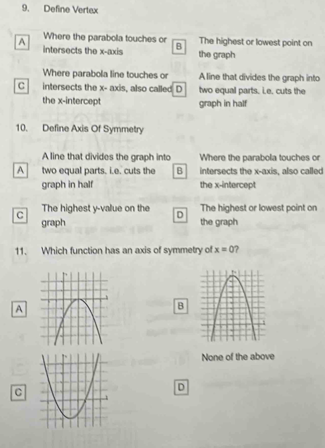 Define Vertex
A Where the parabola touches or The highest or lowest point on
intersects the x-axis B the graph
Where parabola line touches or A line that divides the graph into
C intersects the x - axis, also called D two equal parts. i.e. cuts the
the x-intercept graph in half
10. Define Axis Of Symmetry
A line that divides the graph into Where the parabola touches or
A two equal parts. i.e. cuts the B intersects the x-axis, also called
graph in half the x-intercept
C The highest y -value on the D The highest or lowest point on
graph the graph
11. Which function has an axis of symmetry of x=0 ?
A
B
None of the above
C
D