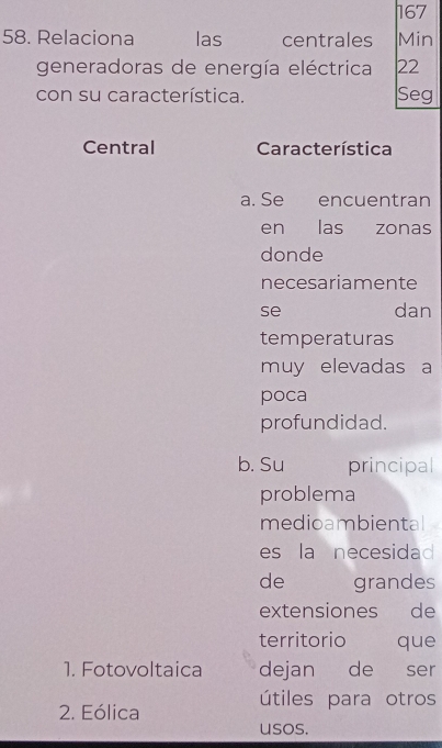 167
58. Relaciona las centrales Min
generadoras de energía eléctrica 22
con su característica. Seg
Central Característica
a. Se encuentran
en las zonas
donde
necesariamente
se dan
temperaturas
muy elevadas a
poca
profundidad.
b. Su principal
problema
medioambiental
es la necesidad
de grandes
extensiones de
territorio que
1. Fotovoltaica dejan de ser
útiles para otros
2. Eólica
usos.