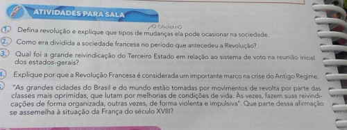 ATIVIDADES PARA SALA 
D nộ 
① Defina revolução e explique que tipos de mudanças ela pode ocasionar na sociedade. 
②. Como era dividida a sociedade francesa no período que antecedeu a Revolução 
3 Qual foi a grande reivindicação do Terceiro Estado em relação ao sistema de voto na reunião inicial 
dos estados-gerais? 
Explique por que a Revolução Francesa é considerada um importante marco na crise do Antigo Regime 
'As grandes cidades do Brasil e do mundo estão tomadas por movimentos de revolta por parte das 
classes mais oprimidas, que lutam por melhorias de condições de vida. As vezes, fazem suas reivindi- 
cações de forma organizada, outras vezes, de forma violenta e impulsiva'. Que parte dessa afirmação 
se assemelha à situação da França do século XVIII?