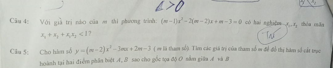 x_2
Câu 4: Với giả trị nào của m thì phương trình: (m-1)x^2-2(m-2)x+m-3=0 có hai nghiệm x_1, x_2 thỏa mãn
x_1+x_2+x_1x_2<1</tex> ? 
Câu 5: Cho hàm số y=(m-2)x^2-3mx+2m-3 ( m là tham số). Tìm các giá trị của tham số m để đồ thị hàm số cắt trục 
hoành tại hai điểm phân biệt A, B sao cho gốc tọa độ O nằm giữa A và B.