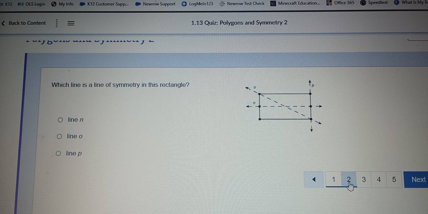 K12 K12 OLS Loqin My Info K12 Customer Supp... Newrow Support LogMeln123 Newrow Test Check Minecraft Education... Office 365 Speedtest What Is My B
《 Back to Content := 1.13 Quiz: Polygons and Symmetry 2
Which line is a line of symmetry in this rectangle?
line n
line o
line p
1 2 3 4 5 Next